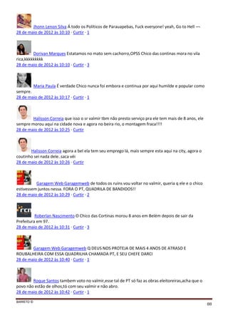 BARRETO ©
88
Jhonn Lenon Silva Á todo os Políticos de Parauapebas, Fuck everyone! yeah, Go to Hell ¬¬
28 de maio de 2012 às 10:10 · Curtir · 1
Dorivan Marques Estatamos no mato sem cachorro,OPSS Chico das continas mora no vila
rica,kkkkkkkkk
28 de maio de 2012 às 10:10 · Curtir · 3
Maria Paula É verdade Chico nunca foi embora e continua por aqui humilde e popular como
sempre.
28 de maio de 2012 às 10:17 · Curtir · 1
Halisson Correia que isso o sr valmir tbm não presto serviço pra ele tem mais de 8 anos, ele
sempre morou aqui na cidade nova e agora no beira rio, o montagem fraca!!!!
28 de maio de 2012 às 10:25 · Curtir
Halisson Correia agora a bel ela tem seu emprego lá, mais sempre esta aqui na city, agora o
coutinho sei nada dele..saca véi
28 de maio de 2012 às 10:26 · Curtir
Garagem Web Garagemweb de todos os ruins vou voltar no valmir, queria q ele e o chico
estivessem juntos nessa. FORA O PT, QUADRILA DE BANDIDOS!!
28 de maio de 2012 às 10:29 · Curtir · 2
Roberlan Nascimento O Chico das Cortinas morou 8 anos em Belém depois de sair da
Prefeitura em 97.
28 de maio de 2012 às 10:31 · Curtir · 3
Garagem Web Garagemweb Q DEUS NOS PROTEJA DE MAIS 4 ANOS DE ATRASO E
ROUBALHEIRA COM ESSA QUADRILHA CHAMADA PT, E SEU CHEFE DARCI
28 de maio de 2012 às 10:40 · Curtir · 1
Roque Santos tambem voto no valmir,esse tal de PT só faz as obras eleitoreiras,acha que o
povo não estão de olhos,tó com seu valmir e não abro.
28 de maio de 2012 às 10:42 · Curtir · 1
 