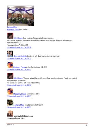 BARRETO ©
8
Compartilhar
Marjonny Francy curtiu isto.
Alini Souza Essa cortina, ficou muito linda mesmo...
e q a verdd seja dita o seria da familia Cortina sem os preciosos dotes de minha sogra;
Hemmmm???????
"todos perdidos"...kkkkkkkk
12 de outubro de 2011 às 00:10
Emerson Batista Gostei de v !! Quero uma tbm rsrsrsrsrsrsr
12 de outubro de 2011 às 00:11
Marjonny Francy A família Cortinas, é D+!!!!
12 de outubro de 2011 às 20:57
Alini Souza " Nem q seja p/ fazer alfinetes, faça com Intusiasmo; Pq ele em tudo é
Indispensável" parabens...
por isso q sou Cortina e ñ abro mão!!! kkkk
21 de outubro de 2011 às 23:16
Marjonny Francy Minha mãe é D+!
22 de outubro de 2011 às 19:15
Ediane Melo parabéns muito linda!!!
24 de outubro de 2011 às 18:59
Marney Batista de Souza
22 de outubro de 2011
 