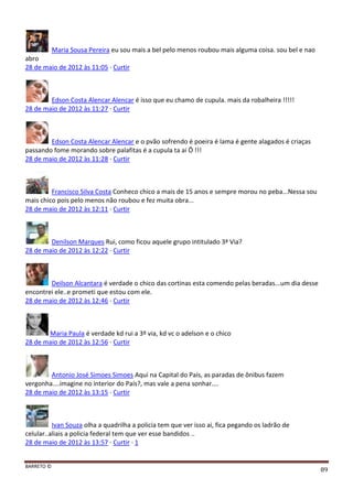 BARRETO ©
89
Maria Sousa Pereira eu sou mais a bel pelo menos roubou mais alguma coisa. sou bel e nao
abro
28 de maio de 2012 às 11:05 · Curtir
Edson Costa Alencar Alencar é isso que eu chamo de cupula. mais da robalheira !!!!!
28 de maio de 2012 às 11:27 · Curtir
Edson Costa Alencar Alencar e o pvão sofrendo é poeira é lama é gente alagados é criaças
passando fome morando sobre palafitas é a cupula ta ai Ô !!!
28 de maio de 2012 às 11:28 · Curtir
Francisco Silva Costa Conheco chico a mais de 15 anos e sempre morou no peba...Nessa sou
mais chico pois pelo menos não roubou e fez muita obra...
28 de maio de 2012 às 12:11 · Curtir
Denilson Marques Rui, como ficou aquele grupo intitulado 3ª Via?
28 de maio de 2012 às 12:22 · Curtir
Deilson Alcantara é verdade o chico das cortinas esta comendo pelas beradas...um dia desse
encontrei ele..e prometi que estou com ele.
28 de maio de 2012 às 12:46 · Curtir
Maria Paula é verdade kd rui a 3º via, kd vc o adelson e o chico
28 de maio de 2012 às 12:56 · Curtir
Antonio José Simoes Simoes Aqui na Capital do País, as paradas de ônibus fazem
vergonha....imagine no interior do País?, mas vale a pena sonhar....
28 de maio de 2012 às 13:15 · Curtir
Ivan Souza olha a quadrilha a policia tem que ver isso ai, fica pegando os ladrão de
celular..aliais a policia federal tem que ver esse bandidos ..
28 de maio de 2012 às 13:57 · Curtir · 1
 