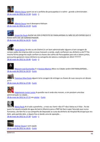 BARRETO ©
90
Alberto Sousa quem vai sei o prefeito de parauapebas é o valmir . grande a dministrador .
28 de maio de 2012 às 15:58 · Curtir · 1
Alberto Sousa isso é desespero Halisson
28 de maio de 2012 às 15:59 · Curtir
Ernani De Paula QUEM VAI SER O PREFEITO DE PARAUAPEBAS EU NÃO SEI,SÓ ESPERO QUE O
POVO VOTE EM UM ADMINISTRADOR:
28 de maio de 2012 às 16:31 · Curtir
Paula Santos Se eles ou ele (Valmir) é um bom administrador alguem ai tem coragem de
compra ações da empresa dele se essas tivessem a venda, voçês confiariam seu dinheiro a ele??? Da
mesma forma pergunto voçês confiam as chaves dos cofres de Parauapebas para ele e Jatene juntos,
para juntos gastarem nosso dinheiro na camapnha de Jatene a reeleição em 2014 ???????
28 de maio de 2012 às 16:46 · Curtir · 3
Maycom Leal Guimarães E o Horácio Martins Mora no Cidade Jardim EM PARAUAPEBAS...
28 de maio de 2012 às 16:53 · Curtir
Francisco Silva Costa alguem teria coragem de entregar as chaves de suas casa pra um desses
ai???
28 de maio de 2012 às 17:06 · Curtir
Hagamenon Junior Junior A questão nao é onde eles moram, e sim prestem uma boa
administração na cidade...
28 de maio de 2012 às 17:15 via celular · Curtir
Maria Paula Ai é tudo a panelinha...a mais seu Vamir não é?? não é deixa eu ti falar.. foi ele
quem fez aquela estação de agua do bairro Altamira para a PMP de Darci super faturado que nunca
funcionou..ele tbm fez a sua campanha de Deputado as custa do dinheiro do Hospital Municipal que era
Adm. pelo partido dele..e depois fica ai dando uma de oposição...
28 de maio de 2012 às 17:30 · Curtir · 1
Delmar Souza e sem opção
28 de maio de 2012 às 18:01 · Curtir
 