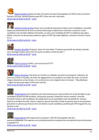 BARRETO ©
91
Degusts Caldos Cia Que tal votar em quem veio para Parauapebas em 1976 e esta no mesmo
Partido a 20 anos. Horácio Martins pelo PDT. Estou com ele e não abro.
28 de maio de 2012 às 22:45 · Curtir
Edvilsom Carlos da Silva houve uma reunião da executiva e todos os pré-candidatos a vereador
depois do aniversario de 32 anos na Camara Municipal e todos foram unanimes e votaram na pré-
candidatura do vereador Adelsom fernandes, ou seja o pré-candidato do PDT é o Adelsom que agora
detém a terceira via do processo eleitoral, agora no PDT são todos Adelsom, inclusive o Horacio. estive
lá e vi.
29 de maio de 2012 às 01:43 · Curtir
Geydson Brandão Pergunta: Quem eh mais idiota ? A pessoa que perde seu tempo, fazendo
uma montagem besta como essa? Ou quem acredita e ainda da valor ?
29 de maio de 2012 às 02:20 · Curtir
Valmir Fonseca tá dificil, com essa turma??????
29 de maio de 2012 às 09:04 · Curtir
Deilson Alcantara "De tanto ver triunfar as nulidades, de tanto ver prosperar a desonra, de
tanto ver crescer a injustiça. De tanto ver agigantarem-se os poderes nas mãos dos maus, o homem
chega a desanimar-se da virtude, a rir-se da honra e a ter vergonha de ser honesto. " (Ruy Barbosa)
...Digam ao povo que apoio o Chico das cortinas
30 de maio de 2012 às 16:38 · Curtir
Thiago Martins Caro Edvilsom sem documento que te autorize falar em nome de todos os pre
candidatos do pdt fica difíl acreditar ,até porque quando o chiquinho tentou conduzir a reunião
tentando incitar os pré candidatos ,foi calado pela voz da autoridade maior do partido Dr. Giovani
Queiroz q mandou ele calar a boca e repetiu o que já havia dito a todas as pessoas que se encontravam
presentes na câmara que Horacio tem sim direito e é pré candidato a prefeito pelo PDT.Engula!!!Eu sou
Horacio e aia!!
30 de maio de 2012 às 21:30 · Curtir
Thiago Martins AH! esqueci de te atualizar! o PDT de Parauapebas não tem
executiva.kkkkkkkkk.Tem apenas uma comissão provisória composta de uma panelinha que está prestes
a explodir!!!!!!
30 de maio de 2012 às 21:36 · Curtir
 