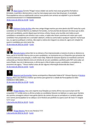 BARRETO ©
92
Alaor Castro Correto Thiago! nossa cidade nao aceita mais esses grupinhos fechados e
blindado, o partido e democratico e nao ha mais espaço para esse tipo de grupo. A sociedade
Parauapebense esta se mobilizando contra! essa panela com serteza vai explodir! e ja ta chiando!
chiiiiiiiiiiiiiiiiiiichiiiiiiiii!!!!!!!!!kkkkkkkkkkkkkkkk
30 de maio de 2012 às 21:48 · Curtir
Edvilsom Carlos da Silva olha meu amigo thiago martins pra mim dentro do PDT tanto faz o pré-
candidato ser Horacio Martins ou Adelsom Fernandes, na hora da fala do Geovani ele disse que os dois
eram pré-candidatos, porém depois que terminou a festa, houve uma reunião com todos os pré-
candidatos a vereadores com direito a voz e votos, e todos eles foram unanimes em votar que o pré-
candidato mais preparado era o vereador adelsom, então eu como todo e qualquer reporter mortal que
sou, eu apenas publiquei a noticia, não copiei a noticia de ninguem eu estava lá. agora em relação há
quem é candidato pra mim tanto faz.
31 de maio de 2012 às 10:03 · Curtir
Marcelo Castro estive tbm la na câmara e fico impressionado a maneira d como vc distorce os
fatos, pq la na reunião interna com os pres-candidatos, no momento em q o Chiquinho quis provocar de
maneira arbitraria uma votação, o chefe maior Dep. federal Dr.Giovane Queiroz se manifesto contrario
colocando q o Horácio Martins teria sim direito de ser pre-candidato a prefeito pelo PDT como qlqr um
outro filiado. Isso sim é democracia, e afirmo pq é a fala d todos os pres-candidatos a vereadores q
encontrei ate agora. " Pense melhor antes de dar alguma informação distorcida dos fatos".
31 de maio de 2012 às 12:01 · Curtir
Maycom Leal Guimarães Vamos acompanha o Deputado Federal Dr° Giovani Queiroz é Horácio
Martins Pois o seu Perfil é o melhor que temos para governar a cidade de Parauapebas EU SOU
HORÁCIO E NÃO ABRO ......
31 de maio de 2012 às 12:28 · Curtir
Thiago Martins meu caro reporte essa fotação q vc tanto afirma nao ouve ta bom ela foi
empedida !!!!! então como vc afirma q todos os candidatos fotaram no Adelson e o povo quer Horácio
ele sozinho conseguio colocar mais gente dentro da camera do que os veriadores e o próprio adelson
rsrsr vamos prarauapebas ta na cabeça o 12 é Horácio pra prefeito eu quero ouvir de novo !!!! engula
!!!!! rsrssr
1 de Junho de 2012 às 16:19 · Curtir
Thiago Martins Ha eu sou Horácio !!!!!!
1 de Junho de 2012 às 16:19 · Curtir
 