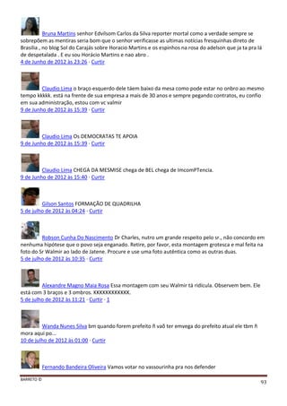 BARRETO ©
93
Bruna Martins senhor Edvilsom Carlos da Silva reporter mortal como a verdade sempre se
sobrepõem as mentiras seria bom que o senhor verificasse as ultimas notícias fresquinhas direto de
Brasilia , no blog Sol do Carajás sobre Horacio Martins e os espinhos na rosa do adelson que ja ta pra lá
de despetalada . E eu sou Horácio Martins e nao abro .
4 de Junho de 2012 às 23:26 · Curtir
Claudio Lima o braço esquerdo dele táem baixo da mesa como pode estar no onbro ao mesmo
tempo kkkkk. está na frente de sua empresa a mais de 30 anos e sempre pegando contratos, eu confio
em sua administração, estou com vc valmir
9 de Junho de 2012 às 15:39 · Curtir
Claudio Lima Os DEMOCRATAS TE APOIA
9 de Junho de 2012 às 15:39 · Curtir
Claudio Lima CHEGA DA MESMISE chega de BEL chega de ImcomPTencia.
9 de Junho de 2012 às 15:40 · Curtir
Gilson Santos FORMAÇÃO DE QUADRILHA
5 de julho de 2012 às 04:24 · Curtir
Robson Cunha Do Nascimento Dr Charles, nutro um grande respeito pelo sr., não concordo em
nenhuma hipótese que o povo seja enganado. Retire, por favor, esta montagem grotesca e mal feita na
foto do Sr Walmir ao lado de Jatene. Procure e use uma foto autêntica como as outras duas.
5 de julho de 2012 às 10:35 · Curtir
Alexandre Magno Maia Rosa Essa montagem com seu Walmir tá ridícula. Observem bem. Ele
está com 3 braços e 3 ombros. KKKKKKKKKKKK.
5 de julho de 2012 às 11:21 · Curtir · 1
Wanda Nunes Silva bm quando forem prefeito ñ vaõ ter emvega do prefeito atual ele tbm ñ
mora aqui po...
10 de julho de 2012 às 01:00 · Curtir
Fernando Bandeira Oliveira Vamos votar no vassourinha pra nos defender
 