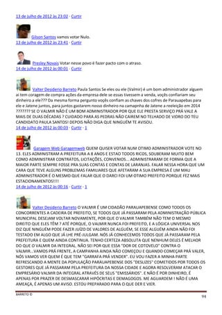 BARRETO ©
94
13 de julho de 2012 às 23:02 · Curtir
Gilson Santos vamos votar Nulo.
13 de julho de 2012 às 23:41 · Curtir
Presley Novais Votar nesse povo é fazer pacto com o atraso.
14 de julho de 2012 às 00:01 · Curtir
Valter Desiderio Barreto Paula Santos Se eles ou ele (Valmir) é um bom administrador alguem
ai tem coragem de compra ações da empresa dele se essas tivessem a venda, voçês confiariam seu
dinheiro a ele??? Da mesma forma pergunto voçês confiam as chaves dos cofres de Parauapebas para
ele e Jatene juntos, para juntos gastarem nosso dinheiro na camapnha de Jatene a reeleição em 2014
??????? SE O VALMIR NÃO É UM BOM ADMINISTRADOR POR QUE ELE PRESTA SERVIÇO PRÁ VALE A
MAIS DE DUAS DÉCADAS ? CUIDADO PARA AS PEDRAS NÃO CAIREM NO TELHADO DE VIDRO DO TEU
CANDIDATO PAULA SANTOS! DEPOIS NÃO DIGA QUE NINGUÉM TE AVISOU.
14 de julho de 2012 às 00:03 · Curtir · 1
Garagem Web Garagemweb QUEM QUISER VOTAR NUM OTIMO ADMINISTRADOR VOTE NO
13. ELES ADMINISTRAM A PREFEITURA A 8 ANOS E ESTAO TODOS RICOS, SOUBERAM MUITO BEM
COMO ADMINISTRAR CONTRATOS, LICITAÇÕES, CONVENIOS... ADMINISTRARAM DE FORMA QUE A
MAIOR PARTE SEMPRE FOSSE PRA SUAS CONTAS E CONTAS DE LARANJAS. FALAR NESSA HORA QUE UM
CARA QUE TEVE ALGUNS PROBLEMAS FAMILIARES QUE AFETARAM A SUA EMPRESA É UM MAU
ADMINISTRADOR É O MESMO QUE FALAR QUE O DARCI FOI UM OTIMO PREFEITO PORQUE FEZ MAIS
ESTACIONAMENTOS!!!!
14 de julho de 2012 às 00:16 · Curtir · 1
Valter Desiderio Barreto O VALMIR É UM CIDADÃO PARAUAPEBENSE COMO TODOS OS
CONCORRENTES A CADEIRA DE PREFEITO, SE TODOS QUE JÁ PASSARAM PELA ADMINISTRAÇÃO PÚBLICA
MUNICIPAL DESEJAM VOLTAR NOVAMENTE, POR QUE O VALMIR TAMBÉM NÃO TEM O MESMO
DIREITO QUE ELES TÊM ? ATÉ PORQUE, O VALMIR NUNCA FOI PREFEITO, E A LÓGICA UNIVERSAL NOS
DIZ QUE NINGUÉM PODE FAZER JUÍZO DE VALORES DE ALGUÉM, SE ESSE ALGUÉM AINDA NÃO FOI
TESTADO EM ALGO QUE JÁ LHE PRÉ-JULGAM. NÓS JÁ CONHECEMOS TODOS QUE JÁ PASSARAM PELA
PREFEITURA E QUEM AINDA CONTINUA. TENHO CERTEZA ABSOLUTA QUE NENHUM DELES É MELHOR
DO QUE O VALMIR DA INTEGRAL. NÃO SEI POR QUE ESSA "DOR DE COTOVELO" CONTRA O
VALMIR...VAMOS PRÁ FRENTE, A CAMPANHA AINDA NÃO COMEÇOU E QUANDO COMEÇAR PRÁ VALER,
NÓS VAMOS VER QUEM É QUE TEM "GARRAFA PRÁ VENDER". EU VOU FAZER A MINHA PARTE
REFRESCANDO A MENTE DA POPULAÇÃO PARAUAPEBENSE DOS "DESLIZES" COMETIDOS POR TODOS OS
GESTORES QUE JÁ PASSARAM PELA PREFEITURA DA NOSSA CIDADE E AGORA RESOLVERAM ATACAR O
EMPRESÁRIO VALMIR DA INTEGRAL ATRAVÉS DE SEUS "EMISSÁRIOS". E NÃO É POR DINHEIRO, É
APENAS POR PRAZER DE DESMASCARAR HIPÓCRITAS E DEMAGOGOS. ME AGUARDEM ! NÃO É UMA
AMEAÇA, É APENAS UM AVISO. ESTOU PREPARADO PARA O QUE DER E VIER.
 