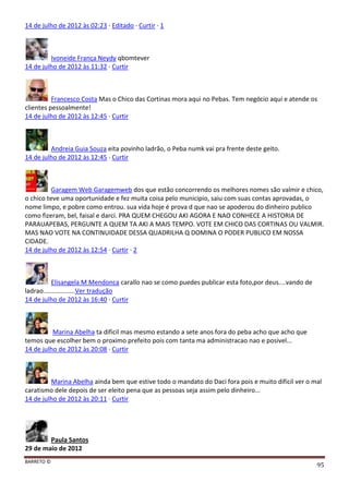 BARRETO ©
95
14 de julho de 2012 às 02:23 · Editado · Curtir · 1
Ivoneide França Neydy qbomtever
14 de julho de 2012 às 11:32 · Curtir
Francesco Costa Mas o Chico das Cortinas mora aqui no Pebas. Tem negócio aqui e atende os
clientes pessoalmente!
14 de julho de 2012 às 12:45 · Curtir
Andreia Guia Souza eita povinho ladrão, o Peba numk vai pra frente deste geito.
14 de julho de 2012 às 12:45 · Curtir
Garagem Web Garagemweb dos que estão concorrendo os melhores nomes são valmir e chico,
o chico teve uma oportunidade e fez muita coisa pelo municipio, saiu com suas contas aprovadas, o
nome limpo, e pobre como entrou. sua vida hoje é prova d que nao se apoderou do dinheiro publico
como fizeram, bel, faisal e darci. PRA QUEM CHEGOU AKI AGORA E NAO CONHECE A HISTORIA DE
PARAUAPEBAS, PERGUNTE A QUEM TA AKI A MAIS TEMPO. VOTE EM CHICO DAS CORTINAS OU VALMIR.
MAS NAO VOTE NA CONTINUIDADE DESSA QUADRILHA Q DOMINA O PODER PUBLICO EM NOSSA
CIDADE.
14 de julho de 2012 às 12:54 · Curtir · 2
Elisangela M Mendonca carallo nao se como puedes publicar esta foto,por deus....vando de
ladrao..................Ver tradução
14 de julho de 2012 às 16:40 · Curtir
Marina Abelha ta dificil mas mesmo estando a sete anos fora do peba acho que acho que
temos que escolher bem o proximo prefeito pois com tanta ma administracao nao e posivel...
14 de julho de 2012 às 20:08 · Curtir
Marina Abelha ainda bem que estive todo o mandato do Daci fora pois e muito dificil ver o mal
caratismo dele depois de ser eleito pena que as pessoas seja assim pelo dinheiro...
14 de julho de 2012 às 20:11 · Curtir
Paula Santos
29 de maio de 2012
 
