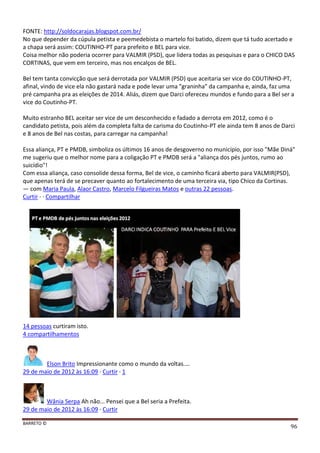 BARRETO ©
96
FONTE: http://soldocarajas.blogspot.com.br/
No que depender da cúpula petista e peemedebista o martelo foi batido, dizem que tá tudo acertado e
a chapa será assim: COUTINHO-PT para prefeito e BEL para vice.
Coisa melhor não poderia ocorrer para VALMIR (PSD), que lidera todas as pesquisas e para o CHICO DAS
CORTINAS, que vem em terceiro, mas nos encalços de BEL.
Bel tem tanta convicção que será derrotada por VALMIR (PSD) que aceitaria ser vice do COUTINHO-PT,
afinal, vindo de vice ela não gastará nada e pode levar uma "graninha" da campanha e, ainda, faz uma
pré campanha pra as eleições de 2014. Aliás, dizem que Darci ofereceu mundos e fundo para a Bel ser a
vice do Coutinho-PT.
Muito estranho BEL aceitar ser vice de um desconhecido e fadado a derrota em 2012, como é o
candidato petista, pois além da completa falta de carisma do Coutinho-PT ele ainda tem 8 anos de Darci
e 8 anos de Bel nas costas, para carregar na campanha!
Essa aliança, PT e PMDB, simboliza os últimos 16 anos de desgoverno no município, por isso "Mãe Diná"
me sugeriu que o melhor nome para a coligação PT e PMDB será a "aliança dos pés juntos, rumo ao
suicídio"!
Com essa aliança, caso consolide dessa forma, Bel de vice, o caminho ficará aberto para VALMIR(PSD),
que apenas terá de se precaver quanto ao fortalecimento de uma terceira via, tipo Chico da Cortinas.
— com Maria Paula, Alaor Castro, Marcelo Filgueiras Matos e outras 22 pessoas.
Curtir · · Compartilhar
14 pessoas curtiram isto.
4 compartilhamentos
Elson Brito Impressionante como o mundo da voltas....
29 de maio de 2012 às 16:09 · Curtir · 1
Wânia Serpa Ah não... Pensei que a Bel seria a Prefeita.
29 de maio de 2012 às 16:09 · Curtir
 