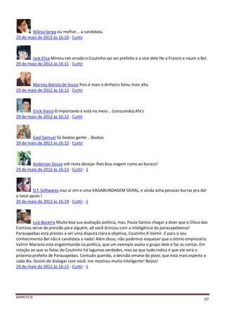 BARRETO ©
97
Wânia Serpa ou melhor... a candidata.
29 de maio de 2012 às 16:10 · Curtir
Jack Elisa Mininu tah errado o Coutinho vai ser prefeito e a vice dele He a Francis e naum a Bel.
29 de maio de 2012 às 16:11 · Curtir
Marney Batista de Souza Pois é mais o dinheiro falou mais alto.
29 de maio de 2012 às 16:12 · Curtir
Erick Vieira O importante é está no meio... (cotucando) Afx'z
29 de maio de 2012 às 16:12 · Curtir
Gael Samuel So boatos gente .. Boatos
29 de maio de 2012 às 16:12 · Curtir
Anderson Souza soh resta desejar-lhes boa viagem rumo ao buraco!
29 de maio de 2012 às 16:13 · Curtir · 1
D.f. Softwares Isso ai sim e uma VAGABUNDAGEM GERAL, e ainda acha pessoas burras pra dar
o total apoio !
29 de maio de 2012 às 16:14 · Curtir · 1
Luis Bezerra Muito boa sua avaliação política, mas, Paula Santos chegar a dizer que o Chico das
Cortinas serve de pressão para alguém, aê você brincou com a inteligência do parauapebense!
Parauapebas está prestes a ver uma disputa clara e objetiva, Coutinho X Valmir. E para o seu
conhecimento Bel não é candidata a nada! Além disso, não podemos esquecer que o ótimo empresário
Valmir Mariano está engatinhando na política, que um exemplo avalia o grupo dele e faz as contas. Em
relação ao que vc falou do Coutinho há lagumas verdades, mas ao que tudo indica é que ele será o
próximo prefeito de Parauapebas. Contudo querida, a decisão emana do povo, que está mais esperto a
cada dia. Gostei de dialogar com você, me mostrou muito inteligente! Beijos!
29 de maio de 2012 às 16:15 · Curtir · 1
 