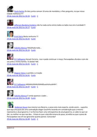 BARRETO ©
98
Paula Santos Os dois juntos somam 16 anos de mandatos, e lhes pergunto, no que nossa
Cidade melhorou???
29 de maio de 2012 às 16:16 · Curtir · 1
Jefferson Bandeira Cordeiro não ha nada certo entres todos os lados isso sim é verdade!!!
29 de maio de 2012 às 16:17 · Curtir
Erick Vieira Bosta nenhuma !!!
29 de maio de 2012 às 16:25 · Curtir
Tokinho Alencar Robalhada toda...
29 de maio de 2012 às 16:33 · Curtir
D.f. Softwares Heryck Ferreira , Isso n pode continuar n moço, Parauapebas afunda e com ele
vai junto a minha familia..Ta doido? kkk
29 de maio de 2012 às 16:41 · Curtir · 1
Wagner Vieira o partido e a traição
29 de maio de 2012 às 16:41 · Curtir
D.f. Softwares HASIAHUISHAUISHHASuashishuiahHH !
29 de maio de 2012 às 16:47 · Curtir · 1
Tokinho Alencar E ainda aparece o Jader...
29 de maio de 2012 às 16:48 · Curtir
Anderson Souza Isso mesmo Luis Bezerra, o povo esta mais esperto, sendo assim... suponho
que seja uma puta de uma contradição eleger Coutinho levando em consideração que o mesmo
representa o atual governo. E se formos fazer uma retrospectiva do atual governo, vc sabe no que vai
dar, ou melhor no que nao deu... Entao eis que a decisão emana do povo, acredito eu que o povo de
Parauapebas nao eh tao ignorante quanto parece. Concorda?
29 de maio de 2012 às 16:48 · Curtir · 2
 