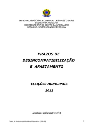 TRIBUNAL REGIONAL ELEITORAL DE MINAS GERAIS
                               SECRETARIA JUDICIÁRIA
                      COORDENADORIA DE GESTÃO DA INFORMAÇÃO
                        SEÇÃO DE JURISPRUDÊNCIA E PESQUISA




                                          PRAZOS DE
                   DESINCOMPATIBILIZAÇÃO
                              E AFASTAMENTO



                                ELEIÇÕES MUNICIPAIS

                                                     2012




                                  Atualizado em fevereiro / 2012


Prazos de Desincompatibilização e Afastamento - TRE-MG             1
 