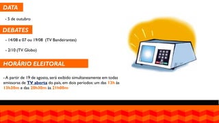 DATA 
- 5 de outubro 
DEBATES 
- 14/08 e 07 ou 19/08 (TV Bandeirantes) - 2/10 (TV Globo) 
HORÁRIO ELEITORAL GRATUITO 
- A partir de 19 de agosto, será exibido simultaneamente em todas emissoras de TV aberta do país, em dois períodos: um das 13h às 13h30m e das 20h30m às 21h00m  