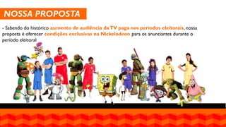 NOSSA PROPOSTA 
- Sabendo do histórico aumento de audiência da TV paga nos períodos eleitorais, nossa proposta é oferecer condições exclusivas na Nickelodeon para os anunciantes durante o período eleitoral  