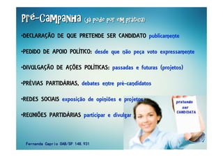 PrPrPrPrPrPrPrPréééééééé--------CampanhaCampanhaCampanhaCampanhaCampanhaCampanhaCampanhaCampanha (j(j(j(j(j(j(j(jáááááááá pode por em prpode por em prpode por em prpode por em prpode por em prpode por em prpode por em prpode por em práááááááática)tica)tica)tica)tica)tica)tica)tica)
•DECLARAÇÃO DE QUE PRETENDE SER CANDIDATO publicamente
•PEDIDO DE APOIO POLÍTICO: desde que não peça voto expressamente
•DIVULGAÇÃO DE AÇÕES POLÍTICAS: passadas e futuras (projetos)
•PRÉVIAS PARTIDÁRIAS, debates entre pré-candidatos
•REDES SOCIAIS exposição de opiniões e projetos
•REUNIÕES PARTIDÁRIAS participar e divulgar
Fernanda Caprio OAB/SP 148.931Fernanda Caprio OAB/SP 148.931Fernanda Caprio OAB/SP 148.931Fernanda Caprio OAB/SP 148.931
 