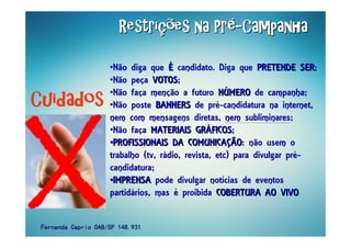 •Não diga que ÉÉ candidato. Diga que PRETENDE SERPRETENDE SER;
•Não peça VOTOSVOTOS;
•Não faça menção a futuro NNÚÚMEROMERO de campanha;
•Não poste BANNERSBANNERS de pré-candidatura na internet,
nem com mensagens diretas, nem subliminares;
•Não faça MATERIAIS GRMATERIAIS GRÁÁFICOSFICOS;
••PROFISSIONAIS DA COMUNICAPROFISSIONAIS DA COMUNICAÇÇÃOÃO: não usem o
trabalho (tv, rádio, revista, etc) para divulgar pré-
candidatura;
••IMPRENSAIMPRENSA pode divulgar notícias de eventos
partidários, mas é proibida COBERTURA AO VIVOCOBERTURA AO VIVO
RestriRestriRestriRestriRestriRestriRestriRestriçççççççções na Prões na Prões na Prões na Prões na Prões na Prões na Prões na Préééééééé--------CampanhaCampanhaCampanhaCampanhaCampanhaCampanhaCampanhaCampanha
CuidadosCuidadosCuidadosCuidados
Fernanda Caprio OAB/SP 148.931Fernanda Caprio OAB/SP 148.931Fernanda Caprio OAB/SP 148.931Fernanda Caprio OAB/SP 148.931
 