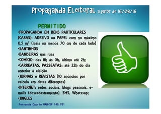 Propaganda EleitoralPropaganda EleitoralPropaganda EleitoralPropaganda EleitoralPropaganda EleitoralPropaganda EleitoralPropaganda EleitoralPropaganda Eleitoral a partir de 16/08/16a partir de 16/08/16a partir de 16/08/16a partir de 16/08/16a partir de 16/08/16a partir de 16/08/16a partir de 16/08/16a partir de 16/08/16
••PROPAGANDA EM BENS PARTICULARESPROPAGANDA EM BENS PARTICULARESPROPAGANDA EM BENS PARTICULARESPROPAGANDA EM BENS PARTICULARESPROPAGANDA EM BENS PARTICULARESPROPAGANDA EM BENS PARTICULARESPROPAGANDA EM BENS PARTICULARESPROPAGANDA EM BENS PARTICULARES
(CASAS):(CASAS):(CASAS):(CASAS):(CASAS):(CASAS):(CASAS):(CASAS): ADESIVO ou PAPEL com no máximo
0,5 m2 (mais ou menos 70 cm de cada lado)
••SANTINHOSSANTINHOSSANTINHOSSANTINHOSSANTINHOSSANTINHOSSANTINHOSSANTINHOS
••BANDEIRASBANDEIRASBANDEIRASBANDEIRASBANDEIRASBANDEIRASBANDEIRASBANDEIRAS nas ruas
••COMCOMCOMCOMCOMCOMCOMCOMÍÍÍÍÍÍÍÍCIOCIOCIOCIOCIOCIOCIOCIO:::: das 8h às 0h, último até 2h;
••CARREATAS, PASSEATASCARREATAS, PASSEATASCARREATAS, PASSEATASCARREATAS, PASSEATASCARREATAS, PASSEATASCARREATAS, PASSEATASCARREATAS, PASSEATASCARREATAS, PASSEATAS:::: até 22h do dia
anterior à eleição
••JORNAIS e REVISTASJORNAIS e REVISTASJORNAIS e REVISTASJORNAIS e REVISTASJORNAIS e REVISTASJORNAIS e REVISTASJORNAIS e REVISTASJORNAIS e REVISTAS (10 anúncios por
veículo em datas diferentes)
••INTERNETINTERNETINTERNETINTERNETINTERNETINTERNETINTERNETINTERNET:::: redes sociais, blogs pessoais, e-
mails (descadastramento), SMS, Whatssap;
••JINGLESJINGLESJINGLESJINGLESJINGLESJINGLESJINGLESJINGLES
PERMITIDOPERMITIDOPERMITIDOPERMITIDOPERMITIDOPERMITIDOPERMITIDOPERMITIDO
Fernanda Caprio OAB/SP 148.931Fernanda Caprio OAB/SP 148.931Fernanda Caprio OAB/SP 148.931Fernanda Caprio OAB/SP 148.931
 