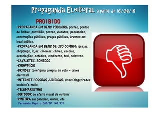 Propaganda EleitoralPropaganda EleitoralPropaganda EleitoralPropaganda EleitoralPropaganda EleitoralPropaganda EleitoralPropaganda EleitoralPropaganda Eleitoral a partir de 16/08/16a partir de 16/08/16a partir de 16/08/16a partir de 16/08/16a partir de 16/08/16a partir de 16/08/16a partir de 16/08/16a partir de 16/08/16
••PROPAGANDA EM BENS PPROPAGANDA EM BENS PPROPAGANDA EM BENS PPROPAGANDA EM BENS PPROPAGANDA EM BENS PPROPAGANDA EM BENS PPROPAGANDA EM BENS PPROPAGANDA EM BENS PÚÚÚÚÚÚÚÚBLICOSBLICOSBLICOSBLICOSBLICOSBLICOSBLICOSBLICOS:::: postes, pontos
de ônibus, pontilhão, pontes, viadutos, passarelas,
construções públicas, praças públicas, árvores em
local público.
••PROPAGANDA EM BENS DE USO COMUMPROPAGANDA EM BENS DE USO COMUMPROPAGANDA EM BENS DE USO COMUMPROPAGANDA EM BENS DE USO COMUMPROPAGANDA EM BENS DE USO COMUMPROPAGANDA EM BENS DE USO COMUMPROPAGANDA EM BENS DE USO COMUMPROPAGANDA EM BENS DE USO COMUM:::: igrejas,
shoppings, lojas, cinemas, clubes, escolas,
associações, estádios, sindicatos, taxi, coletivos.
••CAVALETES, BONECOSCAVALETES, BONECOSCAVALETES, BONECOSCAVALETES, BONECOSCAVALETES, BONECOSCAVALETES, BONECOSCAVALETES, BONECOSCAVALETES, BONECOS
••SHOWMSHOWMSHOWMSHOWMSHOWMSHOWMSHOWMSHOWMÍÍÍÍÍÍÍÍCIOCIOCIOCIOCIOCIOCIOCIO
••BRINDESBRINDESBRINDESBRINDESBRINDESBRINDESBRINDESBRINDES (configura compra de voto – crime
eleitoral)
••INTERNET PESSOAS JURINTERNET PESSOAS JURINTERNET PESSOAS JURINTERNET PESSOAS JURINTERNET PESSOAS JURINTERNET PESSOAS JURINTERNET PESSOAS JURINTERNET PESSOAS JURÍÍÍÍÍÍÍÍDICASDICASDICASDICASDICASDICASDICASDICAS:::: sites/blogs/redes
sociais/e-mails
••TELEMARKETINGTELEMARKETINGTELEMARKETINGTELEMARKETINGTELEMARKETINGTELEMARKETINGTELEMARKETINGTELEMARKETING
••OUTDOOROUTDOOROUTDOOROUTDOOROUTDOOROUTDOOROUTDOOROUTDOOR ou efeito visual de outdorr
••PINTURAPINTURAPINTURAPINTURAPINTURAPINTURAPINTURAPINTURA em paredes, muros, etc
PROIBIDOPROIBIDOPROIBIDOPROIBIDOPROIBIDOPROIBIDOPROIBIDOPROIBIDO
Fernanda Caprio OAB/SP 148.931Fernanda Caprio OAB/SP 148.931Fernanda Caprio OAB/SP 148.931Fernanda Caprio OAB/SP 148.931
 