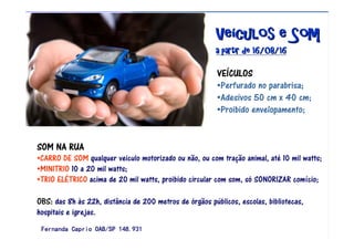 VeVeVeVeVeVeVeVeíííííííículos e Somculos e Somculos e Somculos e Somculos e Somculos e Somculos e Somculos e Som
a partir de 16/08/16a partir de 16/08/16a partir de 16/08/16a partir de 16/08/16a partir de 16/08/16a partir de 16/08/16a partir de 16/08/16a partir de 16/08/16
VEVEVEVEÍÍÍÍCULOSCULOSCULOSCULOS
•Perfurado no parabrisa;
•Adesivos 50 cm x 40 cm;
•Proibido envelopamento;
SOM NA RUASOM NA RUASOM NA RUASOM NA RUA
•CARRO DE SOM qualquer veiculo motorizado ou não, ou com tração animal, até 10 mil watts;
•MINITRIO 10 a 20 mil watts;
•TRIO ELÉTRICO acima de 20 mil watts, proibido circular com som, só SONORIZAR comício;
OBS: das 8h às 22h, distância de 200 metros de órgãos públicos, escolas, bibliotecas,
hospitais e igrejas.
Fernanda Caprio OAB/SP 148.931Fernanda Caprio OAB/SP 148.931Fernanda Caprio OAB/SP 148.931Fernanda Caprio OAB/SP 148.931
 