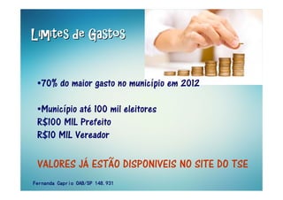 Limites de GastosLimites de GastosLimites de GastosLimites de GastosLimites de GastosLimites de GastosLimites de GastosLimites de Gastos
•70% do maior gasto no município em 2012
•Município até 100 mil eleitores
R$100 MIL Prefeito
R$10 MIL Vereador
VALORES JÁ ESTÃO DISPONIVEIS NO SITE DO TSE
Fernanda Caprio OAB/SP 148.931Fernanda Caprio OAB/SP 148.931Fernanda Caprio OAB/SP 148.931Fernanda Caprio OAB/SP 148.931
 