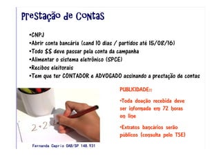 PrestaPrestaPrestaPrestaçççção de Contasão de Contasão de Contasão de Contas
•CNPJ
•Abrir conta bancária (cand 10 dias / partidos até 15/08/16)
•Todo $$ deve passar pela conta da campanha
•Alimentar o sistema eletrônico (SPCE)
•Recibos eleitorais
•Tem que ter CONTADOR e ADVOGADO assinando a prestação de contas
PUBLICIDADE::
•Toda doação recebida deve
ser informada em 72 horas
on line
•Extratos bancários serão
públicos (consulta pelo TSE)
Fernanda Caprio OAB/SP 148.931Fernanda Caprio OAB/SP 148.931Fernanda Caprio OAB/SP 148.931Fernanda Caprio OAB/SP 148.931
 