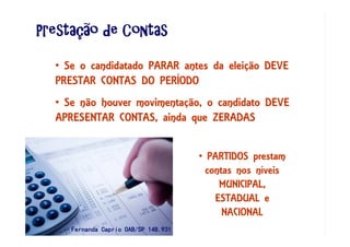 PrestaPrestaPrestaPrestaçççção de Contasão de Contasão de Contasão de Contas
• Se não houver movimentação, o candidato DEVE
APRESENTAR CONTAS, ainda que ZERADAS
• Se o candidatado PARAR antes da eleição DEVE
PRESTAR CONTAS DO PERÍODO
• PARTIDOS prestam
contas nos níveis
MUNICIPAL,
ESTADUAL e
NACIONAL
Fernanda Caprio OAB/SP 148.931Fernanda Caprio OAB/SP 148.931Fernanda Caprio OAB/SP 148.931Fernanda Caprio OAB/SP 148.931
 