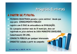Pesquisas EleitoraisPesquisas EleitoraisPesquisas EleitoraisPesquisas EleitoraisPesquisas EleitoraisPesquisas EleitoraisPesquisas EleitoraisPesquisas Eleitorais
A PARTIR DE 1A PARTIR DE 1A PARTIR DE 1A PARTIR DE 1A PARTIR DE 1A PARTIR DE 1A PARTIR DE 1A PARTIR DE 1ºººººººº/01/16:/01/16:/01/16:/01/16:/01/16:/01/16:/01/16:/01/16:
PESQUISA REGISTRADA perante o juízo eleitoral (desde que
seja para CONHECIMENTO PÚBLICO)
registro com 5 DIAS de antecedência da DIVULGAÇÃO;
Se a pesquisa envolver mais de 01 município, deve ser
registrada no juízo eleitoral de CADA MUNICÍPIO ENVOLVIDO;
Cadastramento ON LINE;
CONSULTA PÚBLICA por qualquer interessado;
ENQUETES vedadas a partir da campanha
Fernanda Caprio OAB/SP 148.931Fernanda Caprio OAB/SP 148.931Fernanda Caprio OAB/SP 148.931Fernanda Caprio OAB/SP 148.931
 