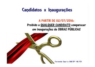 Candidatos x InauguraCandidatos x InauguraCandidatos x InauguraCandidatos x Inauguraççççõesõesõesões
A PARTIR DE 02/07/2016:
Proibido aProibido aProibido aProibido a QUALQUER CANDIDATOQUALQUER CANDIDATOQUALQUER CANDIDATOQUALQUER CANDIDATO comparecercomparecercomparecercomparecer
em inauguraem inauguraem inauguraem inauguraçççções de OBRAS Pões de OBRAS Pões de OBRAS Pões de OBRAS PÚÚÚÚBLICASBLICASBLICASBLICAS
Fernanda Caprio OAB/SP 148.931Fernanda Caprio OAB/SP 148.931Fernanda Caprio OAB/SP 148.931Fernanda Caprio OAB/SP 148.931
 