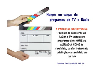 Nomes ou temas deNomes ou temas deNomes ou temas deNomes ou temas de
programas de TV e Rprogramas de TV e Rprogramas de TV e Rprogramas de TV e Ráááádiodiodiodio
A PARTIR DE 06/08/2016:
Proibido às emissoras de
RÁDIO e TV veicularem
programas com NOME ou
ALUSÃO A NOME de
candidato, ou dar tratamento
privilegiado a candidato ou
partido
Fernanda Caprio OAB/SP 148.931Fernanda Caprio OAB/SP 148.931Fernanda Caprio OAB/SP 148.931Fernanda Caprio OAB/SP 148.931
 