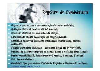 Organize pastas com a documentação de cada candidato;
Quitação Eleitoral (multas até 60 meses);
Domicilio eleitoral (01 ano antes da eleição);
Escolaridade (basta declaração de próprio punho);
Certidões negativas (somente interessam improbidade, crimes,
cassações);
Filiação partidária (Filiaweb – submeter listas até 14/04/16);
Declaração de bens (imposto de renda, casas e veículos financiados);
Desincompatibilização (afastamento 6 meses, 4 meses, 3 meses)
Foto (sem enfeites);
Candidato tem que assinar Pedido de Registro e Declaração de Bens;
Registro de CandidaturaRegistro de CandidaturaRegistro de CandidaturaRegistro de Candidatura
Fernanda Caprio OAB/SP 148.931Fernanda Caprio OAB/SP 148.931Fernanda Caprio OAB/SP 148.931Fernanda Caprio OAB/SP 148.931
 