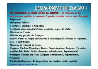 DESINCOMPATIBILIZADESINCOMPATIBILIZADESINCOMPATIBILIZADESINCOMPATIBILIZADESINCOMPATIBILIZADESINCOMPATIBILIZADESINCOMPATIBILIZADESINCOMPATIBILIZAÇÇÇÇÇÇÇÇÃO 1ÃO 1ÃO 1ÃO 1ÃO 1ÃO 1ÃO 1ÃO 1
ATATATATATATATATÉÉÉÉÉÉÉÉ 02/04/2016 (6 MESES ANTES DA ELEI02/04/2016 (6 MESES ANTES DA ELEI02/04/2016 (6 MESES ANTES DA ELEI02/04/2016 (6 MESES ANTES DA ELEI02/04/2016 (6 MESES ANTES DA ELEI02/04/2016 (6 MESES ANTES DA ELEI02/04/2016 (6 MESES ANTES DA ELEI02/04/2016 (6 MESES ANTES DA ELEIÇÇÇÇÇÇÇÇÃO)ÃO)ÃO)ÃO)ÃO)ÃO)ÃO)ÃO) – há diferença se for
concorrer para prefeito ou vereador. É preciso consultar caso a caso. Em geral:
•Magistrados
•Defensores Públicos
•Secretários Estaduais e Municipais
•Servidores comissionados/efetivos ocupando cargos de chefia
•Ministros de Estado
•Militares em posição de Comando
•Auditor Fiscal ou Cargos relacionados à arrecadação/fiscalização de impostos,
taxas e contribuições
•Membros do Tribunal de Contas
•Empresas Públicas (Presidente, Diretor, Superintendente, Dirigente) Entidades
Mantidas Pelo Poder Público (Dirigente, Administrador, Representante)
•Fundações Públicas em Geral (Dirigente Administrador, Representante,
Presidente)
•Presidentes/Dirigentes de Cooperativas que recebem verbas públicas
Fernanda Caprio OAB/SP 148.931Fernanda Caprio OAB/SP 148.931Fernanda Caprio OAB/SP 148.931Fernanda Caprio OAB/SP 148.931
 