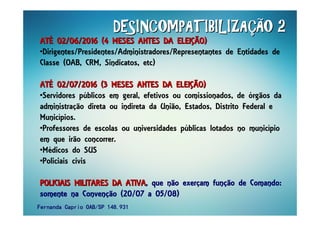 DESINCOMPATIBILIZADESINCOMPATIBILIZADESINCOMPATIBILIZADESINCOMPATIBILIZADESINCOMPATIBILIZADESINCOMPATIBILIZADESINCOMPATIBILIZADESINCOMPATIBILIZAÇÇÇÇÇÇÇÇÃO 2ÃO 2ÃO 2ÃO 2ÃO 2ÃO 2ÃO 2ÃO 2
ATATATATATATATATÉÉÉÉÉÉÉÉ 02/06/2016 (4 MESES ANTES DA ELEI02/06/2016 (4 MESES ANTES DA ELEI02/06/2016 (4 MESES ANTES DA ELEI02/06/2016 (4 MESES ANTES DA ELEI02/06/2016 (4 MESES ANTES DA ELEI02/06/2016 (4 MESES ANTES DA ELEI02/06/2016 (4 MESES ANTES DA ELEI02/06/2016 (4 MESES ANTES DA ELEIÇÇÇÇÇÇÇÇÃO)ÃO)ÃO)ÃO)ÃO)ÃO)ÃO)ÃO)
•Dirigentes/Presidentes/Administradores/Representantes de Entidades de
Classe (OAB, CRM, Sindicatos, etc)
ATATATATATATATATÉÉÉÉÉÉÉÉ 02/07/2016 (3 MESES ANTES DA ELEI02/07/2016 (3 MESES ANTES DA ELEI02/07/2016 (3 MESES ANTES DA ELEI02/07/2016 (3 MESES ANTES DA ELEI02/07/2016 (3 MESES ANTES DA ELEI02/07/2016 (3 MESES ANTES DA ELEI02/07/2016 (3 MESES ANTES DA ELEI02/07/2016 (3 MESES ANTES DA ELEIÇÇÇÇÇÇÇÇÃO)ÃO)ÃO)ÃO)ÃO)ÃO)ÃO)ÃO)
•Servidores públicos em geral, efetivos ou comissionados, de órgãos da
administração direta ou indireta da União, Estados, Distrito Federal e
Municípios.
•Professores de escolas ou universidades públicas lotados no município
em que irão concorrer.
•Médicos do SUS
•Policiais civis
POLICIAIS MILITARES DA ATIVAPOLICIAIS MILITARES DA ATIVAPOLICIAIS MILITARES DA ATIVAPOLICIAIS MILITARES DA ATIVAPOLICIAIS MILITARES DA ATIVAPOLICIAIS MILITARES DA ATIVAPOLICIAIS MILITARES DA ATIVAPOLICIAIS MILITARES DA ATIVA, que não exer, que não exer, que não exer, que não exerççççam funam funam funam funçççção de Comando:ão de Comando:ão de Comando:ão de Comando:
somente na Convensomente na Convensomente na Convensomente na Convençççção (20/07 a 05/08)ão (20/07 a 05/08)ão (20/07 a 05/08)ão (20/07 a 05/08)
Fernanda Caprio OAB/SP 148.931Fernanda Caprio OAB/SP 148.931Fernanda Caprio OAB/SP 148.931Fernanda Caprio OAB/SP 148.931
 