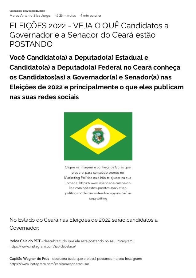 Verification: bda29de0cd27dc88
Marco Antonio Silva Jorge há 26 minutos 4 min para ler
ELEIÇÕES 2022 - VEJA O QUÊ Candidatos a
Governador e a Senador do Ceará estão
POSTANDO
Você Candidato(a) a Deputado(a) Estadual e
Candidato(a) a Deputado(a) Federal no Ceará conheça
os Candidatos(as) a Governador(a) e Senador(a) nas
Eleições de 2022 e principalmente o que eles publicam
nas suas redes sociais
No Estado do Ceará nas Eleições de 2022 serão candidatos a
Governador:
Izolda Cela do PDT - descubra tudo que ela está postando no seu Instagram:
https://www.instagram.com/izoldacelace/
Capitão Wagner do Pros - descubra tudo que ele está postando no seu Instagram:
https://www.instagram.com/capitaowagnersousa/
Clique na imagem e conheça os Guias que
preparei para conteúdo pronto no
Marketing Político que irão te ajudar na sua
Jornada: https://www.interidade-cursos-on-
line.com.br/textos-prontos-marketing-
politico-modelos-conteudo-copy-swipefile-
copywriting
 