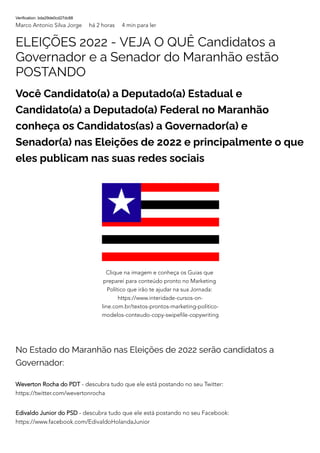 Verification: bda29de0cd27dc88
Marco Antonio Silva Jorge há 2 horas 4 min para ler
ELEIÇÕES 2022 - VEJA O QUÊ Candidatos a
Governador e a Senador do Maranhão estão
POSTANDO
Você Candidato(a) a Deputado(a) Estadual e
Candidato(a) a Deputado(a) Federal no Maranhão
conheça os Candidatos(as) a Governador(a) e
Senador(a) nas Eleições de 2022 e principalmente o que
eles publicam nas suas redes sociais
No Estado do Maranhão nas Eleições de 2022 serão candidatos a
Governador:
Weverton Rocha do PDT - descubra tudo que ele está postando no seu Twitter:
https://twitter.com/wevertonrocha
Edivaldo Junior do PSD - descubra tudo que ele está postando no seu Facebook:
https://www.facebook.com/EdivaldoHolandaJunior
Clique na imagem e conheça os Guias que
preparei para conteúdo pronto no Marketing
Político que irão te ajudar na sua Jornada:
https://www.interidade-cursos-on-
line.com.br/textos-prontos-marketing-politico-
modelos-conteudo-copy-swipefile-copywriting
 