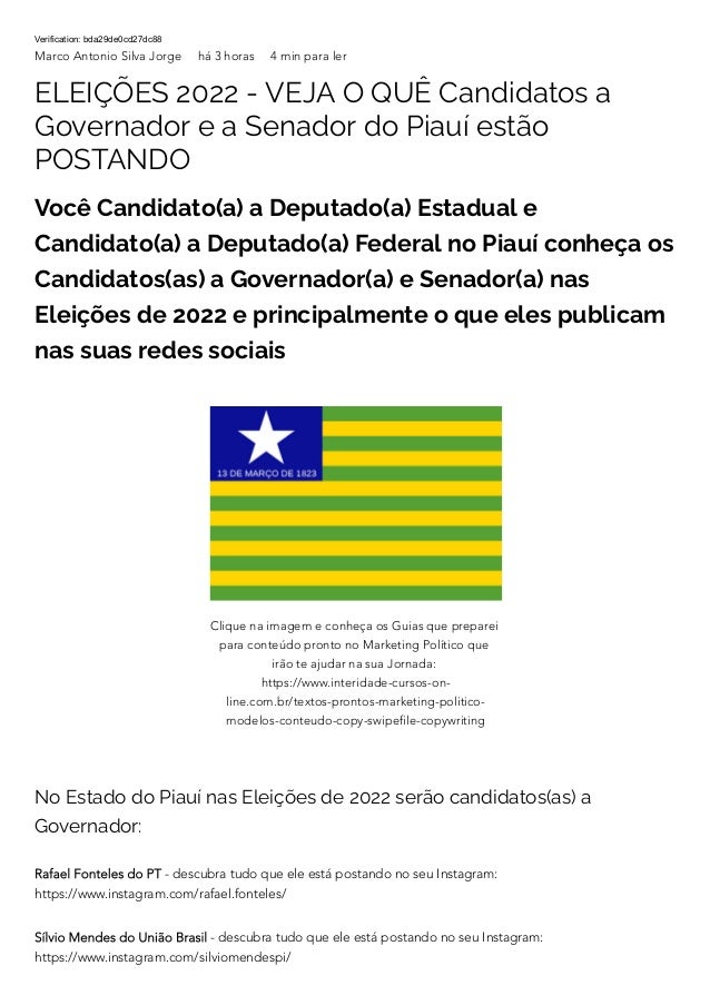 Verification: bda29de0cd27dc88
Marco Antonio Silva Jorge há 3 horas 4 min para ler
ELEIÇÕES 2022 - VEJA O QUÊ Candidatos a
Governador e a Senador do Piauí estão
POSTANDO
Você Candidato(a) a Deputado(a) Estadual e
Candidato(a) a Deputado(a) Federal no Piauí conheça os
Candidatos(as) a Governador(a) e Senador(a) nas
Eleições de 2022 e principalmente o que eles publicam
nas suas redes sociais
No Estado do Piauí nas Eleições de 2022 serão candidatos(as) a
Governador:
Rafael Fonteles do PT - descubra tudo que ele está postando no seu Instagram:
https://www.instagram.com/rafael.fonteles/
Sílvio Mendes do União Brasil - descubra tudo que ele está postando no seu Instagram:
https://www.instagram.com/silviomendespi/
Clique na imagem e conheça os Guias que preparei
para conteúdo pronto no Marketing Político que
irão te ajudar na sua Jornada:
https://www.interidade-cursos-on-
line.com.br/textos-prontos-marketing-politico-
modelos-conteudo-copy-swipefile-copywriting
 