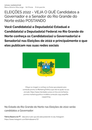 Verification: bda29de0cd27dc88
Marco Antonio Silva Jorge há 3 horas 4 min para ler
ELEIÇÕES 2022 - VEJA O QUÊ Candidatos a
Governador e a Senador do Rio Grande do
Norte estão POSTANDO
Você Candidato(a) a Deputado(a) Estadual e
Candidato(a) a Deputado(a) Federal no Rio Grande do
Norte conheça os Candidatos(as) a Governador(a) e
Senador(a) nas Eleições de 2022 e principalmente o que
eles publicam nas suas redes sociais
No Estado do Rio Grande do Norte nas Eleições de 2022 serão
candidatos a Governador:
Fátima Bezerra do PT - descubra tudo que ela está postando no seu Instagram:
https://www.instagram.com/fatimabezerra13/
Clique na imagem e conheça os Guias que preparei para
conteúdo pronto no Marketing Político que irão te ajudar na sua
Jornada: https://www.interidade-cursos-on-line.com.br/textos-
prontos-marketing-politico-modelos-conteudo-copy-swipefile-
copywriting
 