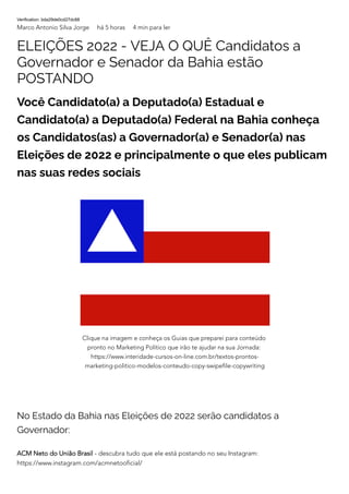 Verification: bda29de0cd27dc88
Marco Antonio Silva Jorge há 5 horas 4 min para ler
ELEIÇÕES 2022 - VEJA O QUÊ Candidatos a
Governador e Senador da Bahia estão
POSTANDO
Você Candidato(a) a Deputado(a) Estadual e
Candidato(a) a Deputado(a) Federal na Bahia conheça
os Candidatos(as) a Governador(a) e Senador(a) nas
Eleições de 2022 e principalmente o que eles publicam
nas suas redes sociais
No Estado da Bahia nas Eleições de 2022 serão candidatos a
Governador:
ACM Neto do União Brasil - descubra tudo que ele está postando no seu Instagram:
https://www.instagram.com/acmnetooficial/
Clique na imagem e conheça os Guias que preparei para conteúdo
pronto no Marketing Político que irão te ajudar na sua Jornada:
https://www.interidade-cursos-on-line.com.br/textos-prontos-
marketing-politico-modelos-conteudo-copy-swipefile-copywriting
 