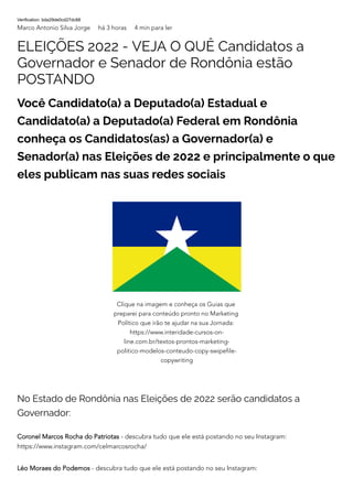 Verification: bda29de0cd27dc88
Marco Antonio Silva Jorge há 3 horas 4 min para ler
ELEIÇÕES 2022 - VEJA O QUÊ Candidatos a
Governador e Senador de Rondônia estão
POSTANDO
Você Candidato(a) a Deputado(a) Estadual e
Candidato(a) a Deputado(a) Federal em Rondônia
conheça os Candidatos(as) a Governador(a) e
Senador(a) nas Eleições de 2022 e principalmente o que
eles publicam nas suas redes sociais
No Estado de Rondônia nas Eleições de 2022 serão candidatos a
Governador:
Coronel Marcos Rocha do Patriotas - descubra tudo que ele está postando no seu Instagram:
https://www.instagram.com/celmarcosrocha/
Léo Moraes do Podemos - descubra tudo que ele está postando no seu Instagram:
Clique na imagem e conheça os Guias que
preparei para conteúdo pronto no Marketing
Político que irão te ajudar na sua Jornada:
https://www.interidade-cursos-on-
line.com.br/textos-prontos-marketing-
politico-modelos-conteudo-copy-swipefile-
copywriting
 