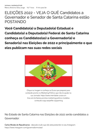 Verification: bda29de0cd27dc88
Marco Antonio Silva Jorge há 1 hora 4 min para ler
ELEIÇÕES 2022 - VEJA O QUÊ Candidatos a
Governador e Senador de Santa Catarina estão
POSTANDO
Você Candidato(a) a Deputado(a) Estadual e
Candidato(a) a Deputado(a) Federal de Santa Catarina
conheça os Candidatos(as) a Governador(a) e
Senador(a) nas Eleições de 2022 e principalmente o que
eles publicam nas suas redes sociais
No Estado de Santa Catarina nas Eleições de 2022 serão candidatos a
Governador:
Carlos Moisés do Republicanos - descubra tudo que ele está postando no seu Instagram:
https://www.instagram.com/governadormoises/
Clique na imagem e conheça os Guias que preparei para
conteúdo pronto no Marketing Político que irão te ajudar na
sua Jornada: https://www.interidade-cursos-on-
line.com.br/textos-prontos-marketing-politico-modelos-
conteudo-copy-swipefile-copywriting
 