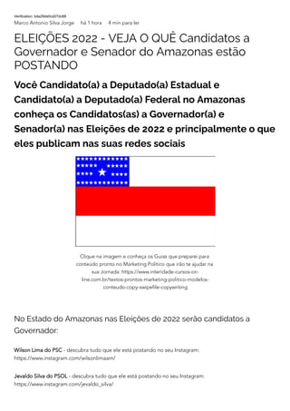 Verification: bda29de0cd27dc88
Marco Antonio Silva Jorge há 1 hora 4 min para ler
ELEIÇÕES 2022 - VEJA O QUÊ Candidatos a
Governador e Senador do Amazonas estão
POSTANDO
Você Candidato(a) a Deputado(a) Estadual e
Candidato(a) a Deputado(a) Federal no Amazonas
conheça os Candidatos(as) a Governador(a) e
Senador(a) nas Eleições de 2022 e principalmente o que
eles publicam nas suas redes sociais
No Estado do Amazonas nas Eleições de 2022 serão candidatos a
Governador:
Wilson Lima do PSC - descubra tudo que ele está postando no seu Instagram:
https://www.instagram.com/wilsonlimaam/
Jevaldo Silva do PSOL - descubra tudo que ele está postando no seu Instagram:
https://www.instagram.com/jevaldo_silva/
Clique na imagem e conheça os Guias que preparei para
conteúdo pronto no Marketing Político que irão te ajudar na
sua Jornada: https://www.interidade-cursos-on-
line.com.br/textos-prontos-marketing-politico-modelos-
conteudo-copy-swipefile-copywriting
 
