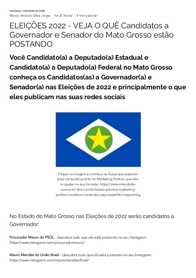 Verification: bda29de0cd27dc88
Marco Antonio Silva Jorge há 21 horas 4 min para ler
ELEIÇÕES 2022 - VEJA O QUÊ Candidatos a
Governador e Senador do Mato Grosso estão
POSTANDO
Você Candidato(a) a Deputado(a) Estadual e
Candidato(a) a Deputado(a) Federal no Mato Grosso
conheça os Candidatos(as) a Governador(a) e
Senador(a) nas Eleições de 2022 e principalmente o que
eles publicam nas suas redes sociais
No Estado do Mato Grosso nas Eleições de 2022 serão candidatos a
Governador:
Procurador Mauro do PSOL - descubra tudo que ele está postando no seu Instagram:
https://www.instagram.com/procuradormauro/
Mauro Mendes do União Brasil - descubra tudo que ela está postando no seu Instagram:
https://www.instagram.com/mauromendesoficial/
Clique na imagem e conheça os Guias que preparei
para conteúdo pronto no Marketing Político que irão
te ajudar na sua Jornada: https://www.interidade-
cursos-on-line.com.br/textos-prontos-marketing-
politico-modelos-conteudo-copy-swipefile-copywriting
 