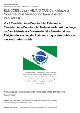 Verification: bda29de0cd27dc88
Marco Antonio Silva Jorge há 6 horas 4 min para ler
ELEIÇÕES 2022 - VEJA O QUÊ Candidatos a
Governador e Senador do Paraná estão
POSTANDO
Você Candidato(a) a Deputado(a) Estadual e
Candidato(a) a Deputado(a) Federal no Paraná conheça
os Candidatos(as) a Governador(a) e Senador(a) nas
Eleições de 2022 e principalmente o que eles publicam
nas suas redes sociais
No Estado do Paraná nas Eleições de 2022 serão candidatos a
Governador:
Ratinho Júnior do PSDB - descubra tudo que ele está postando no seu Instagram:
https://www.instagram.com/ratinho_junior/
Roberto Requião do PT - descubra tudo que ele está postando no seu Instagram:
Clique na imagem e conheça os Guias que preparei
para conteúdo pronto no Marketing Político que irão
te ajudar na sua Jornada: https://www.interidade-
cursos-on-line.com.br/textos-prontos-marketing-
politico-modelos-conteudo-copy-swipefile-
copywriting
 