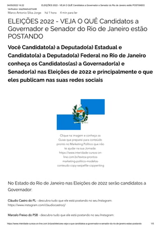 04/05/2022 14:22 ELEIÇÕES 2022 - VEJA O QUÊ Candidatos a Governador e Senador do Rio de Janeiro estão POSTANDO
https://www.interidade-cursos-on-line.com.br/post/eleicoes-veja-o-que-candidatos-a-governador-e-senador-do-rio-de-janeiro-estao-postando 1/5
Verification: bda29de0cd27dc88
Marco Antonio Silva Jorge há 1 hora 4 min para ler
ELEIÇÕES 2022 - VEJA O QUÊ Candidatos a
Governador e Senador do Rio de Janeiro estão
POSTANDO
Você Candidato(a) a Deputado(a) Estadual e
Candidato(a) a Deputado(a) Federal no Rio de Janeiro
conheça os Candidatos(as) a Governador(a) e
Senador(a) nas Eleições de 2022 e principalmente o que
eles publicam nas suas redes sociais
No Estado do Rio de Janeiro nas Eleições de 2022 serão candidatos a
Governador:
Cláudio Castro do PL - descubra tudo que ele está postando no seu Instagram:
https://www.instagram.com/claudiocastrorj/
Marcelo Freixo do PSB - descubra tudo que ele está postando no seu Instagram:
Clique na imagem e conheça os
Guias que preparei para conteúdo
pronto no Marketing Político que irão
te ajudar na sua Jornada:
https://www.interidade-cursos-on-
line.com.br/textos-prontos-
marketing-politico-modelos-
conteudo-copy-swipefile-copywriting
 
