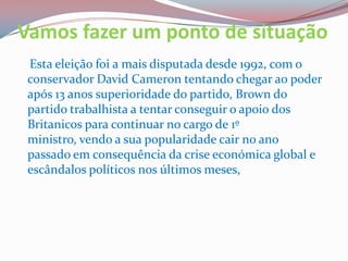 Vamos fazer um ponto de situaçãoEsta eleição foi a mais disputada desde 1992, com o conservador David Cameron tentando chegar ao poder após 13 anos superioridade do partido, Brown do partido trabalhista a tentar conseguir o apoio dos Britanicos para continuar no cargo de 1º ministro, vendo a sua popularidade cair no ano passado em consequência da crise económica global e escândalos políticos nos últimos meses, 