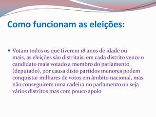 Como funcionam as eleições:Votam todos os que tiverem 18 anos de idade ou mais, as eleições são distritais, em cada distrito vence o candidato mais votado a membro do parlamento (deputado), por causa disto partidos menores podem conquistar milhares de votos em âmbito nacional, mas não conseguirem uma cadeira no parlamento ou seja vários distritos mas com pouco apoio