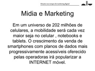 Midia e Marketing
   Em um universo de 202 milhões de
  celulares, a mobilidade será cada vez
   maior seja no celular , notebooks e
   tablets. O crescimento da venda de
smartphones com planos de dados mais
 progressivamente acessíveis oferecido
    pelas operadoras irá popularizar a
            INTERNET móvel.
 