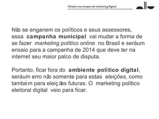 Nã se enganem os políticos e seus assessores,
   o
essa campanha municipal vai mudar a forma de
se fazer marketing político online no Brasil e seráum
ensaio para a campanha de 2014 que deve ter na
internet seu maior palco de disputa.

Portanto, ficar fora do ambiente político digital,
seráum erro nã somente para estas eleições, como
                 o
també m para eleiç õ futuras. O marketing político
                      es
eleitoral digital veio para ficar.
 