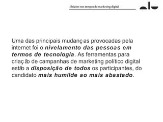 Uma das principais mudanç as provocadas pela
internet foi o nivelamento das pessoas em
termos de tecnologia. As ferramentas para
criaç ã de campanhas de marketing político digital
       o
estã a disposição de todos os participantes, do
    o
candidato mais humilde ao mais abastado.
 