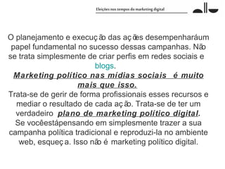 O planejamento e execuç ã das aç õ desempenharáum
                           o          es
 papel fundamental no sucesso dessas campanhas. Nã      o
se trata simplesmente de criar perfis em redes sociais e
                         blogs.
  Marketing político nas mídias sociais é muito
                    mais que isso.
Trata-se de gerir de forma profissionais esses recursos e
  mediar o resultado de cada aç ã Trata-se de ter um
                                   o.
  verdadeiro plano de marketing político digital.
  Se vocêestápensando em simplesmente trazer a sua
campanha política tradicional e reproduzi-la no ambiente
   web, esqueç a. Isso nã é marketing político digital.
                         o
 