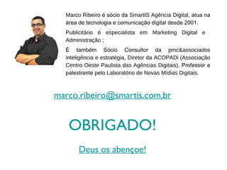 Marco Ribeiro é sócio da SmartIS Agência Digital, atua na
  área de tecnologia e comunicação digital desde 2001.
  Publicitário é especialista em Marketing Digital e
  Administração ;
  É também Sócio Consultor da pmc&associados
  inteligência e estratégia, Diretor da ACOPADi (Associação
  Centro Oeste Paulista das Agências Digitais), Professor e
  palestrante pelo Laboratório de Novas Mídias Digitais.



marco.ribeiro@smartis.com.br


   OBRIGADO!
       Deus os abençoe!
 