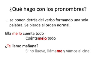 ¿Qué hago con los pronombres? … se ponen detrás del verbo formando una sola palabra. Se pierde el orden normal.Ella me lo cuenta todoCuéntamelo todoCuéntamelo todo¿Te llamo mañana?Si no llueve, llámame y vamos al cine.Si no llueve, llámame y vamos al cine.