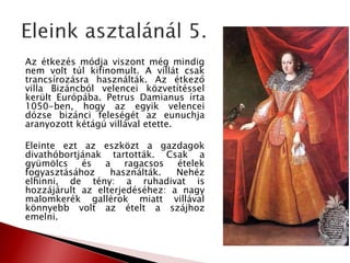 Az étkezés módja viszont még mindig
nem volt túl kifinomult. A villát csak
trancsírozásra használták. Az étkező
villa Bizáncból velencei közvetítéssel
került Európába. Petrus Damianus írta
1050-ben, hogy az egyik velencei
dózse bizánci feleségét az eunuchja
aranyozott kétágú villával etette.
Eleinte ezt az eszközt a gazdagok
divathóbortjának tartották. Csak a
gyümölcs és a ragacsos ételek
fogyasztásához használták. Nehéz
elhinni, de tény: a ruhadivat is
hozzájárult az elterjedéséhez: a nagy
malomkerék gallérok miatt villával
könnyebb volt az ételt a szájhoz
emelni.
 