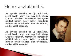 Az egyház ellenállt az új szokásnak,
azzal érvelt, hogy enni úgy kell, ahogy
Krisztus korában. Monteverdi hercegnek
például három misét kellett mondania
minden olyan étkezés ellensúlyozására,
amikor villát használt.
Az egyház ellenállt az új szokásnak,
azzal érvelt, hogy enni úgy kell, ahogy
Krisztus korában. Monteverdi hercegnek
például három misét kellett mondania
minden olyan étkezés ellensúlyozására,
amikor villát használt.
 